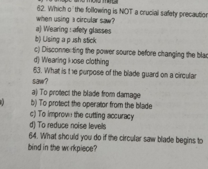 and mold metar 
62. Which o the following is NOT a crucial safety precautior
when using a circular saw?
a) Wearing safety glasses
b) Using a p £ sh stick
c) Disconnecting the power source before changing the blac
d) Wearing loose clothing
63. What is the purpose of the blade guard on a circular
saw?
a) To protect the blade from damage
) b) To protect the operator from the blade
c) To improve the cutting accuracy
d) To reduce noise levels
64. What should you do if the circular saw blade begins to
bind in the workpiece?