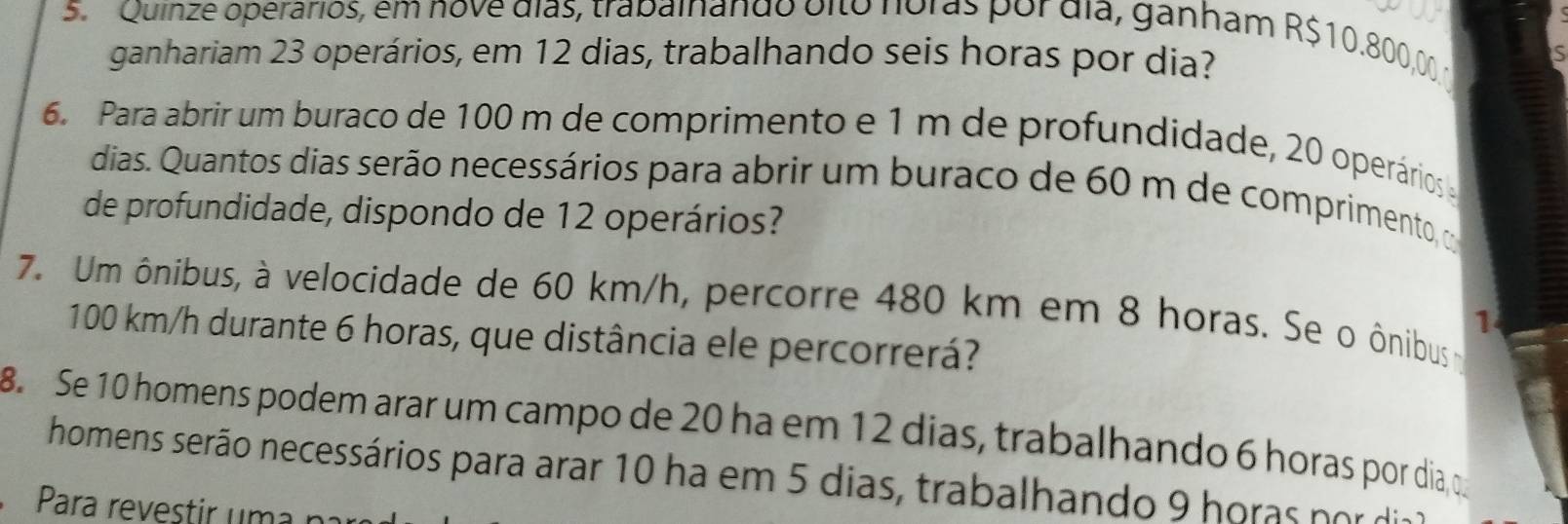 Quinze operários, em nove dias, trabalnando olto noras por dia, ganham R$10.800,00
ganhariam 23 operários, em 12 dias, trabalhando seis horas por dia? 
is 
6. Para abrir um buraco de 100 m de comprimento e 1 m de profundidade, 20 operários 
dias. Quantos dias serão necessários para abrir um buraco de 60 m de comprimento, 
de profundidade, dispondo de 12 operários? 
7. Um ônibus, à velocidade de 60 km/h, percorre 480 km em 8 horas. Se o ônibus
1
100 km/h durante 6 horas, que distância ele percorrerá? 
8. Se 10 homens podem arar um campo de 20 ha em 12 dias, trabalhando 6 horas por dia, 
homens serão necessários para arar 10 ha em 5 dias, trabalhando 9 horas por dia 
Para revestir uma na