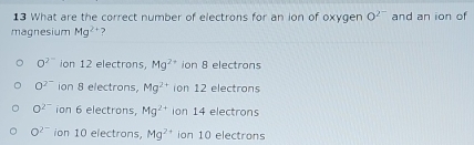 What are the correct number of electrons for an ion of oxygen O^(2^-)
magnesium Mg^(2+) ? and an ion of
O^(2^-) ion 12 electrons, Mg^(2+) ion 8 electrons
O^(2^-) ion 8 electrons, Mg^(2+) ion 12 electrons
O^(2^-) ion 6 electrons, Mg^(2+) ion 14 electrons
O^(2-) ion 10 electrons, Mg^(2+) ion 10 electrons