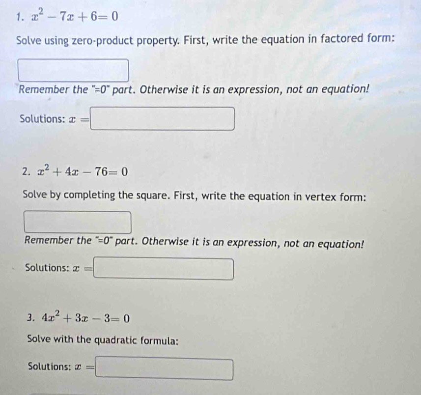 x^2-7x+6=0
Solve using zero-product property. First, write the equation in factored form: 
frac □  
Remember the ' =0" part. Otherwise it is an expression, not an equation! 
Solutions: x=□
2. x^2+4x-76=0
Solve by completing the square. First, write the equation in vertex form: 
Remember the " =0° part. Otherwise it is an expression, not an equation! 
Solutions: x=□
3. 4x^2+3x-3=0
Solve with the quadratic formula: 
Solutions: x=□