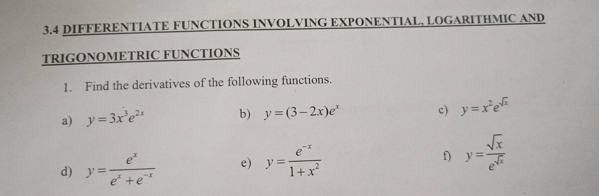 3.4 DIFFERENTIATE FUNCTIONS INVOLVING EXPONENTIAL, LOGARITHMIC AND 
TRIGONOMETRIC FUNCTIONS 
1. Find the derivatives of the following functions. 
a) y=3x^3e^(2x)
b) y=(3-2x)e^x y=x^2e^(sqrt(x))
c) 
d) y= e^x/e^x+e^(-x) 
e) y= (e^(-x))/1+x^2 
f) y= sqrt(x)/e^(sqrt(x)) 