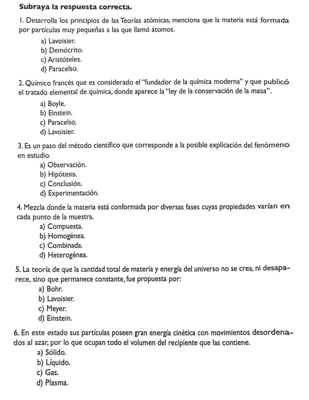 Subraya la respuesta correcta.
1. Desarrolla los principios de las Teorías atómicas, menciona que la materia está formada
por partículas muy pequeñas a las que llamó átomos.
a) Lavoisier.
b) Demócrito.
c) Aristóteles.
d) Paracelso.
2. Químico francés que es considerado el ''fundador de la química moderna' y que publicó
el tratado elemental de química, donde aparece la “ley de la conservación de la masa”.
a) Boyle.
b) Einstein.
c) Paracelso.
d) Lavoisier.
3. Es un paso del método científico que corresponde a la posible explicación del fenómeno
en estudio.
a) Observación.
b) Hipótesis.
c) Conclusión.
d) Experimentación.
4. Mezcla donde la materia está conformada por diversas fases cuyas propiedades varían en
cada punto de la muestra.
a) Compuesta.
b) Homogénea.
c) Combinada.
d) Heterogénea.
5. La teoría de que la cantidad total de materia y energía del universo no se crea, ni desapa-
rece, sino que permanece constante, fue propuesta por:
a) Bohr.
b) Lavoisier.
c) Meyer.
d) Einstein.
6. En este estado sus partículas poseen gran energía cinética con movimientos desordena-
dos al azar; por lo que ocupan todo el volumen del recipiente que las contiene.
a) Sólido.
b) Líquido.
c) Gas.
d) Plasma.