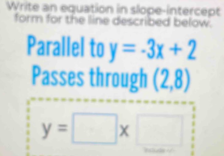 Write an equation in slope-intercept 
form for the line described below. 
Parallel to y=-3x+2
Passes through (2,8)
y=□ x□