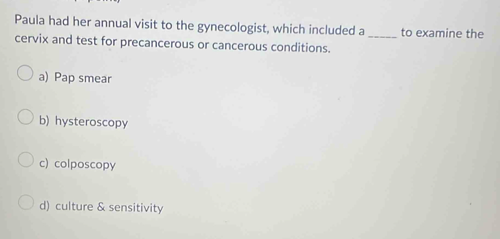 Paula had her annual visit to the gynecologist, which included a _to examine the
cervix and test for precancerous or cancerous conditions.
a) Pap smear
b) hysteroscopy
c) colposcopy
d) culture & sensitivity