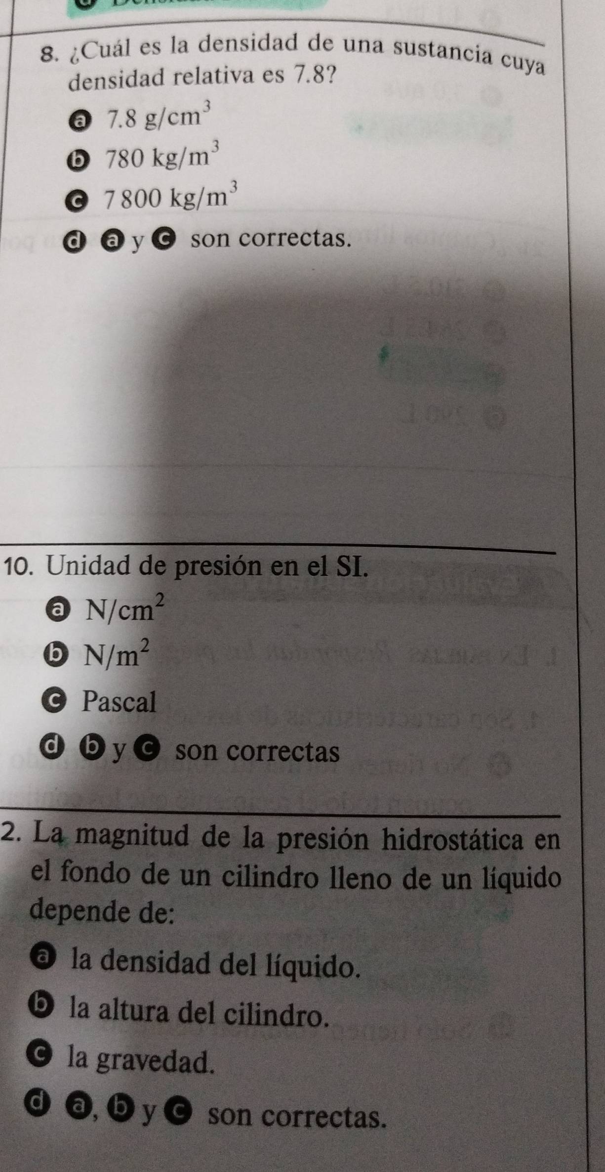 ¿Cuál es la densidad de una sustancia cuya
densidad relativa es 7.8?
a 7.8g/cm^3
b 780kg/m^3
7800kg/m^3
d a y ¤ son correctas.
10. Unidad de presión en el SI.
a N/cm^2
b N/m^2
© Pascal
d by son correctas
2. La magnitud de la presión hidrostática en
el fondo de un cilindro lleno de un líquido
depende de:
O la densidad del líquido.
D la altura del cilindro.
O la gravedad.
d a, b y c son correctas.