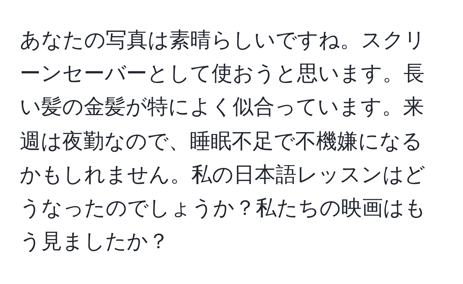 あなたの写真は素晴らしいですね。スクリーンセーバーとして使おうと思います。長い髪の金髪が特によく似合っています。来週は夜勤なので、睡眠不足で不機嫌になるかもしれません。私の日本語レッスンはどうなったのでしょうか？私たちの映画はもう見ましたか？