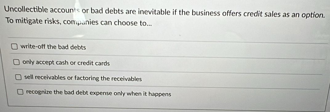 Uncollectible accounts or bad debts are inevitable if the business offers credit sales as an option.
To mitigate risks, companies can choose to...
write-off the bad debts
only accept cash or credit cards
sell receivables or factoring the receivables
recognize the bad debt expense only when it happens