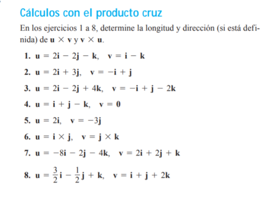 Cálculos con el producto cruz 
En los ejercicios 1 a 8, determine la longitud y dirección (si está defi- 
nida) de u* vyv* u. 
1. u=2i-2j-k, v=i-k
2. u=2i+3j, v=-i+j
3. u=2i-2j+4k, v=-i+j-2k
4. u=i+j-k, v=0
5. u=2i, v=-3j
6. u=i* j, v=j* k
7. u=-8i-2j-4k, v=2i+2j+k
8. u= 3/2 i- 1/2 j+k, v=i+j+2k