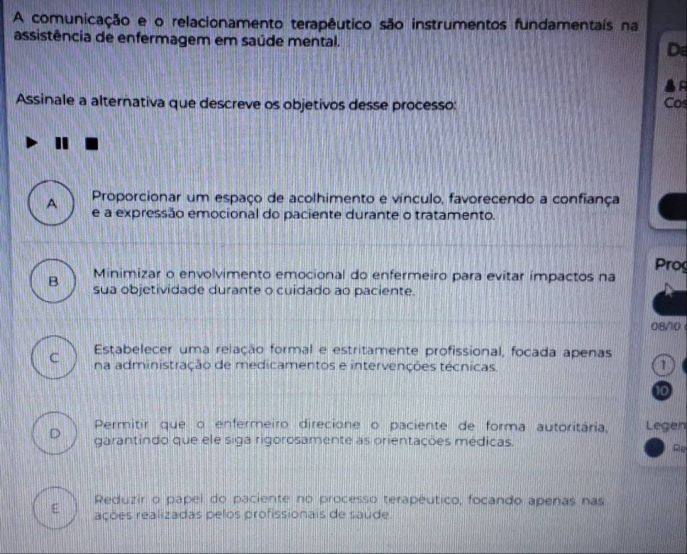 A comunicação e o relacionamento terapêutico são instrumentos fundamentais na
assistência de enfermagem em saúde mental. De
Assinale a alternativa que descreve os objetivos desse processo: Cos
A Proporcionar um espaço de acolhimento e vínculo, favorecendo a confiança
e a expressão emocional do paciente durante o tratamento.
B Minimizar o envolvimento emocional do enfermeiro para evitar impactos na Prog
sua objetividade durante o cuidado ao paciente.
08/0
Estabelecer uma relação formal e estritamente profissional, focada apenas
C na administração de medicamentos e intervenções técnicas.
10
D Permitir que o enfermeiro direcione o paciente de forma autoritária, Legen
garantindo que ele siga rigorosamente as orientações médicas. Rie
Reduzir o papel do paciente no processo terapéutico, focando apenas nas
E rações realizadas pelos profissionais de saúde