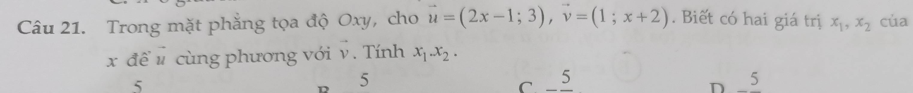 Trong mặt phẳng tọa độ Oxy, cho vector u=(2x-1;3), vector v=(1;x+2). Biết có hai giá trị x_1, x_2 của
x để # cùng phương với v. Tính x_1. x_2.
5
5
C. _5 5
D