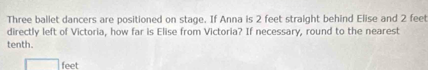 Three ballet dancers are positioned on stage. If Anna is 2 feet straight behind Elise and 2 feet
directly left of Victoria, how far is Elise from Victoria? If necessary, round to the nearest 
tenth.
feet