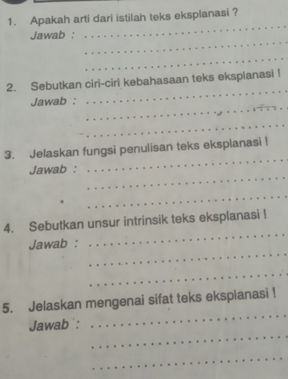 Apakah arti dari istilah teks eksplanasi ? 
_ 
_ 
Jawab : 
_ 
_ 
2. Sebutkan ciri-ciri kebahasaan teks eksplanasi ! 
_ 
Jawab : 
_ 
_ 
3. Jelaskan fungsi penulisan teks eksplanasi ! 
_ 
Jawab : 
_ 
_ 
4. Sebutkan unsur intrinsik teks eksplanasi ! 
_ 
Jawab : 
_ 
_ 
5. Jelaskan mengenai sifat teks eksplanasi ! 
_ 
Jawab : 
_