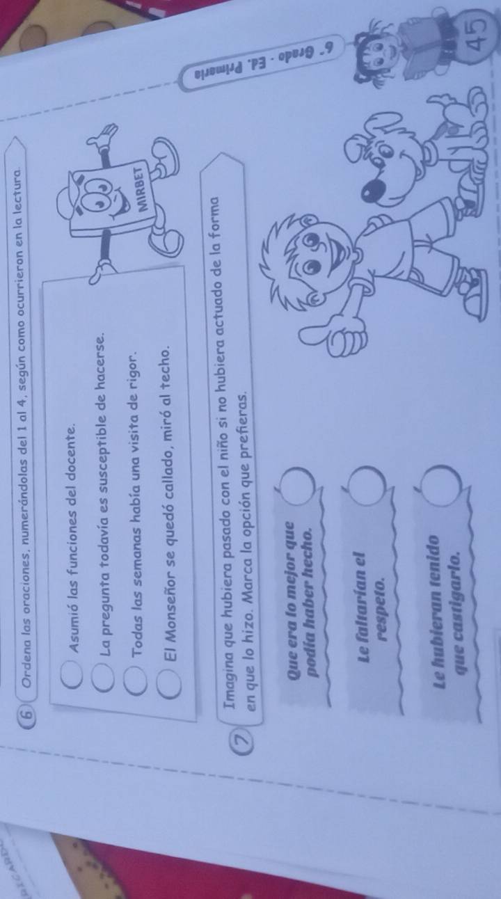 RICARD 
6 Ordena las oraciones, numerándolas del 1 al 4, según como ocurrieron en la lectura. 
Asumió las funciones del docente. 
La pregunta todavía es susceptible de hacerse. 
Todas las semanas había una visita de rigor. 
MIRBET 
El Monseñor se quedó callado, miró al techo. 
Imagina que hubiera pasado con el niño si no hubiera actuado de la forma 
2 en que lo hizo. Marca la opción que prefieras. 
Que era fo mejor que 
ai 
podía haber hecho. 
: 
Le faltarían el 
respeto. 
Le hubieran tenido 
que castigarlo.
45