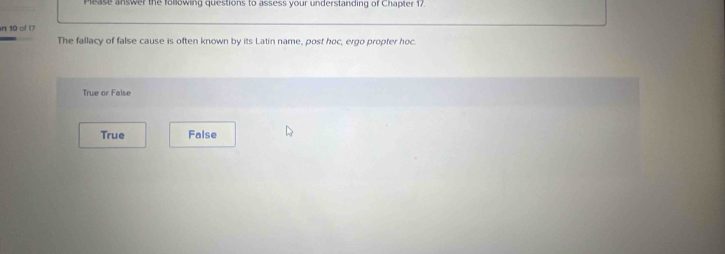 Please answer the following questions to assess your understanding of Chapter 17.
n 10 of 17
The fallacy of false cause is often known by its Latin name, post hoc, ergo propter hoc.
True or False
True False