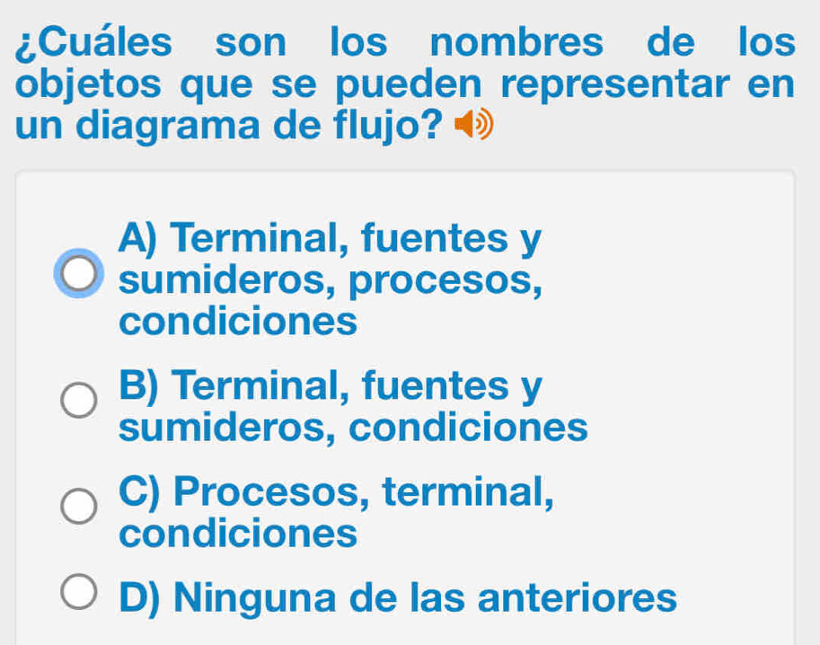 ¿Cuáles son los nombres de los
objetos que se pueden representar en
un diagrama de flujo?
A) Terminal, fuentes y
sumideros, procesos,
condiciones
B) Terminal, fuentes y
sumideros, condiciones
C) Procesos, terminal,
condiciones
D) Ninguna de las anteriores