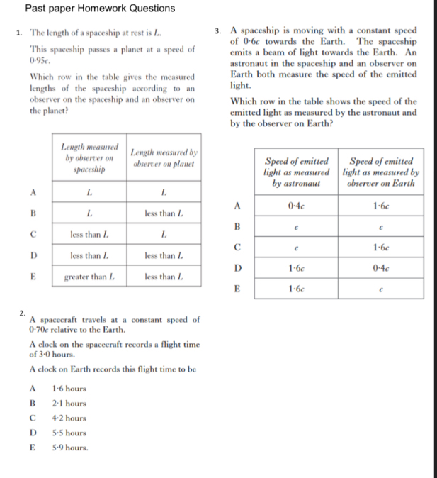 Past paper Homework Questions
1. The length of a spaceship at rest is L. 3. A spaceship is moving with a constant speed
of 0·6c towards the Earth. The spaceship
This spaceship passes a planet at a speed of emits a beam of light towards the Earth. An
0·95c. astronaut in the spaceship and an observer on
Which row in the table gives the measured Earth both measure the speed of the emitted
lengths of the spaceship according to an light.
observer on the spaceship and an observer on Which row in the table shows the speed of the
the planet? emitted light as measured by the astronaut and
by the observer on Earth?

A

B
C
D
E
2.
A spacecraft travels at a constant speed of
0·70c relative to the Earth.
A clock on the spacecraft records a flight time
of 3·0 hours.
A clock on Earth records this flight time to be
A 1·6 hours
B 2·1 hours
C 4·2 hours
D 5·5 hours
E 5·9 hours.