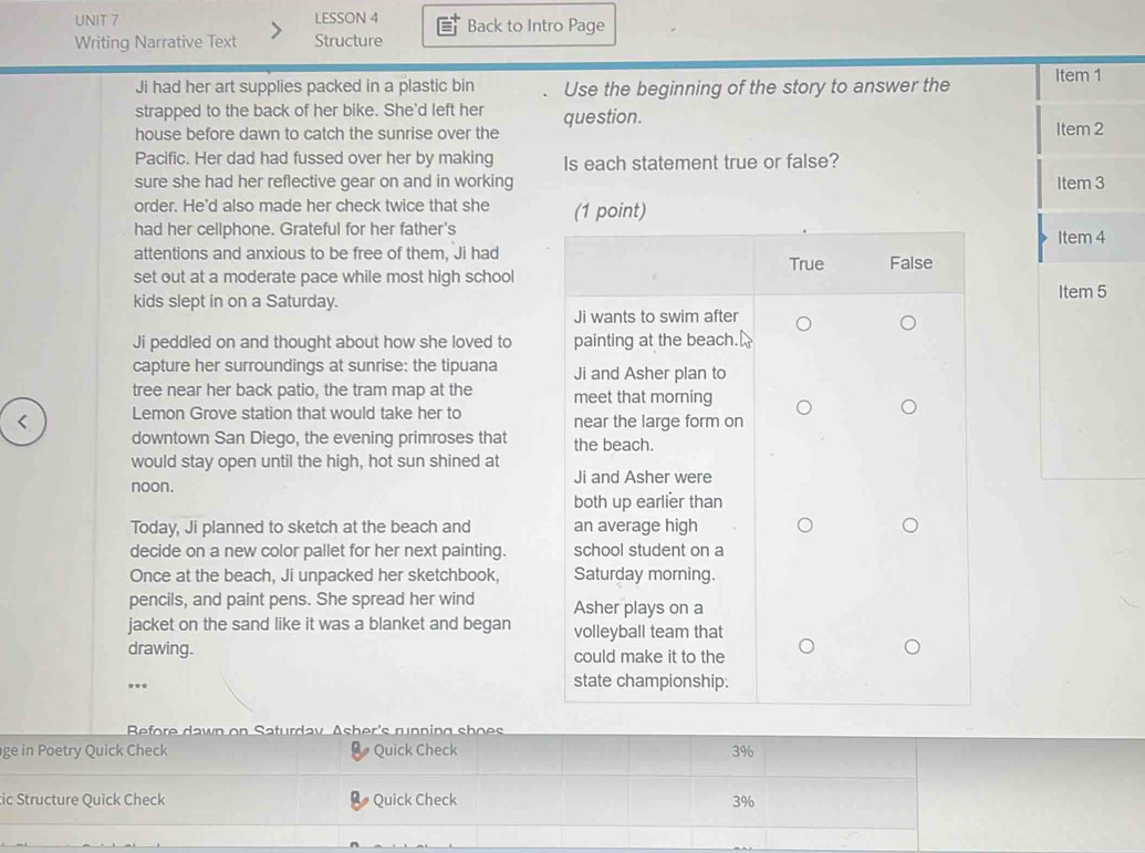 LESSON 4 Back to Intro Page 
Writing Narrative Text Structure 
Ji had her art supplies packed in a plastic bin Use the beginning of the story to answer the Item 1 
strapped to the back of her bike. She'd left her 
house before dawn to catch the sunrise over the question. Item 2 
Pacific. Her dad had fussed over her by making Is each statement true or false? 
sure she had her reflective gear on and in working Item 3 
order. He'd also made her check twice that she 
had her cellphone. Grateful for her father'sItem 4 
attentions and anxious to be free of them, Ji had 
set out at a moderate pace while most high school 
kids slept in on a Saturday.Item 5 
Ji peddled on and thought about how she loved to 
capture her surroundings at sunrise: the tipuana 
tree near her back patio, the tram map at the