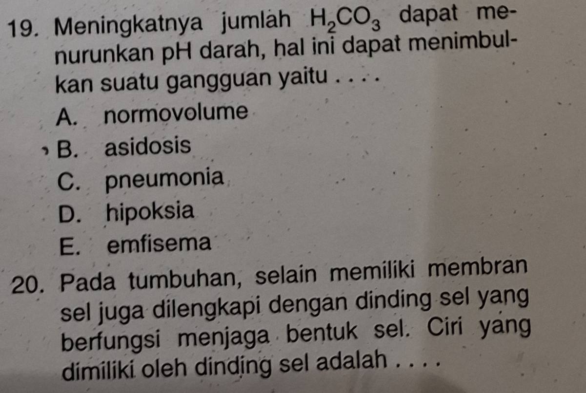 Meningkatnya jumläh H_2CO_3 dapat me-
nurunkan pH darah, hal ini dapat menimbul-
kan suatu gangguan yaitu . . . .
A. normovolume
B. asidosis
C. pneumonia
D. hipoksia
E. emfisema
20. Pada tumbuhan, selain memiliki membran
sel juga dilengkapi dengan dinding sel yang
berfungsi menjaga bentuk sel. Ciri yang
dimiliki oleh dinding sel adalah . . . .