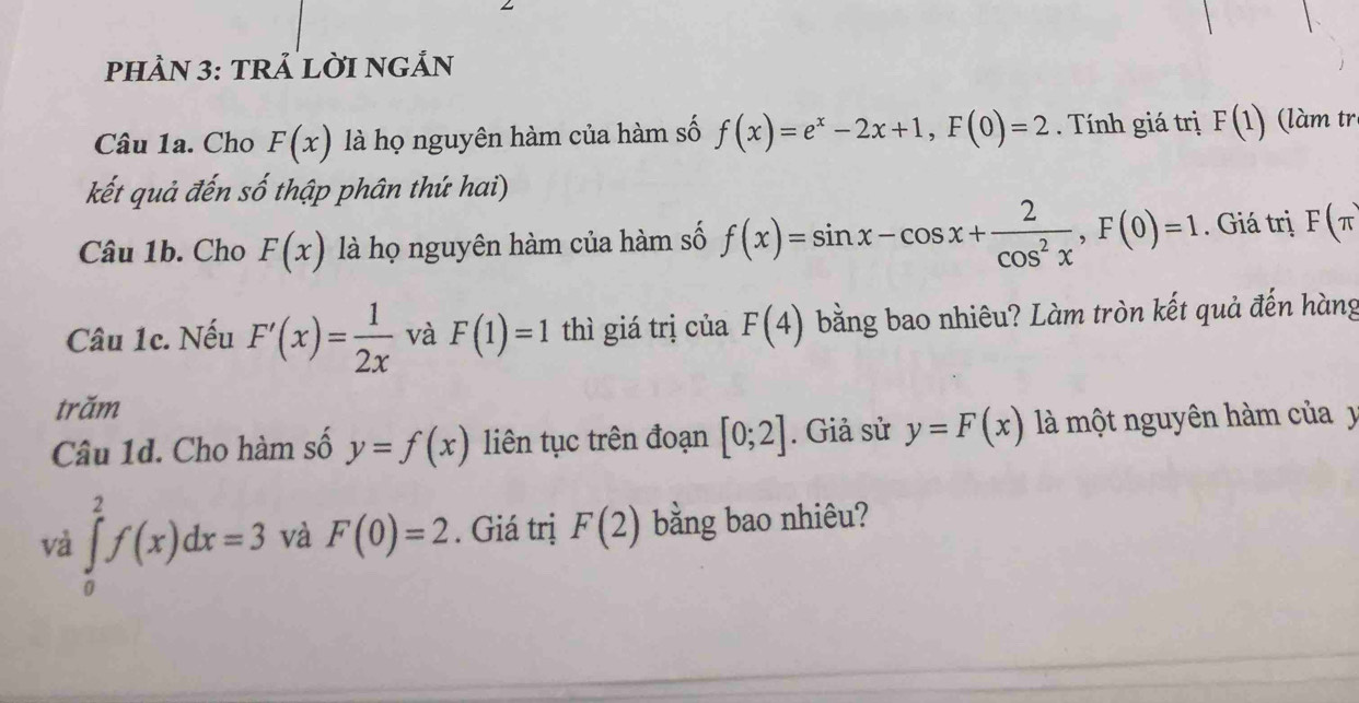 pHÀN 3: TRẢ LỜI NGẢN 
Câu 1a. Cho F(x) là họ nguyên hàm của hàm số f(x)=e^x-2x+1, F(0)=2. Tính giá trị F(1) làm tr 
kết quả đến số thập phân thứ hai) 
Câu 1b. Cho F(x) là họ nguyên hàm của hàm số f(x)=sin x-cos x+ 2/cos^2x , F(0)=1. Giá trị F(π
Câu 1c. Nếu F'(x)= 1/2x  và F(1)=1 thì giá trị của F(4) bằng bao nhiêu? Làm tròn kết quả đến hàng 
trăm 
Câu 1d. Cho hàm số y=f(x) liên tục trên đoạn [0;2]. Giả sử y=F(x) là một nguyên hàm của y
và ∈tlimits _0^2f(x)dx=3 và F(0)=2. Giá trị F(2) bằng bao nhiêu?