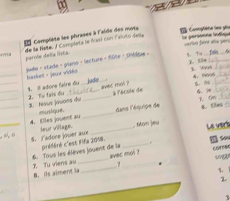 Complète les phrases à l'aide des mots 
7 Complète les ph 
de la liste. / Completa le frasí con laiuto delle 
la personne indique 
verso faire aña pers 
rma B f fais_ 6 
parole della lista. 
2. Eife_ 
judo - stade - piano - lecture - flûte - théâure - 
_basket - jeux vidéo 
3. Yous_ 
4. Nous_ 
__1. Il adore faire du _judo_ 
avec mot ? 
5. 1_ 
_2. Tu fais du_ 
_3. Nous jouans du à lécole de 
6， _ 
8. Elfes_ 
musique. 1. O_ 
_4. Elles jouent au _dans l'équipe de 
leur village. 
Le vert 
, si, o 
s. Yadore jouer aux _, Mon jeu 
préféré c'est Fifa 2018._ 
6. Tous les élèves jouent de la 
correc 
Z Tu viens au avec mol ? 
？ 
8. Ils aiment la_ _songe 
1 
2. 
3