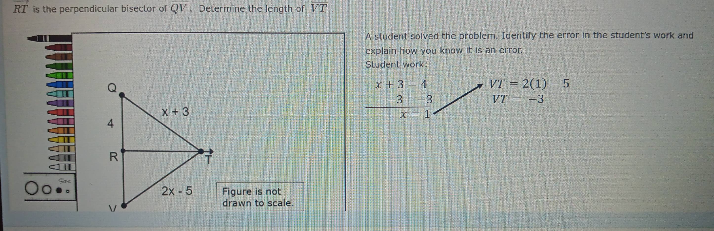 vector RT is the perpendicular bisector of QV. Determine the length of overline VT
A student solved the problem. Identify the error in the student's work and
explain how you know it is an error.
Student work:
beginarrayr x+3=4 _ -3-3 x=1endarray
VT=2(1)-5
VT=-3
Figure is not
drawn to scale.