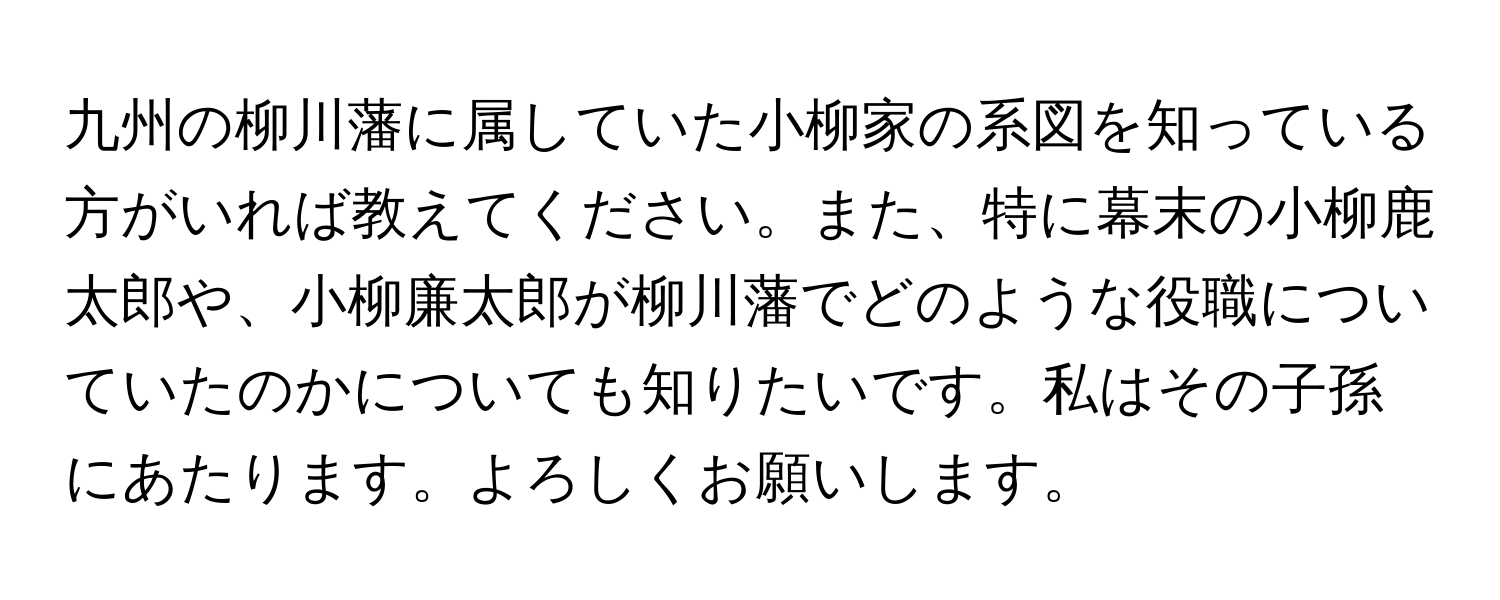 九州の柳川藩に属していた小柳家の系図を知っている方がいれば教えてください。また、特に幕末の小柳鹿太郎や、小柳廉太郎が柳川藩でどのような役職についていたのかについても知りたいです。私はその子孫にあたります。よろしくお願いします。