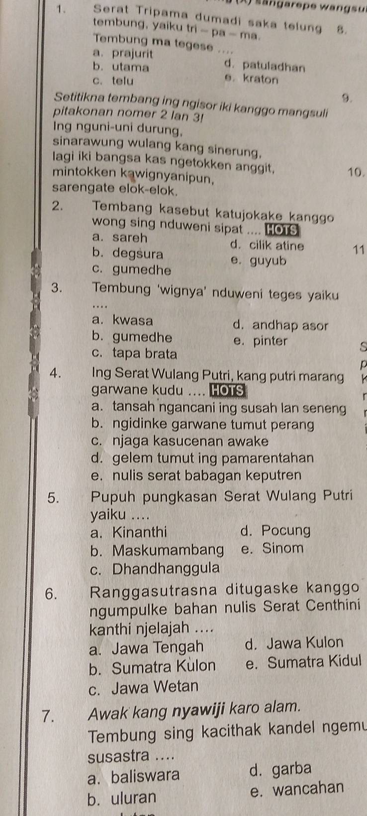 ängarepe wangsu
1. Serat Tripama dumadi saka telung 8.
tembung, yaiku tri - pa - ma.
Tembung ma tegese ....
a. prajurit d.patuladhan
b.utama
c. telu e. kraton
9.
Setitikna tembang ing ngisor iki kanggo mangsuli
pitakonan nomer 2 lan 3!
Ing nguni-uni durung,
sinarawung wulang kang sinerung,
lagi iki bangsa kas ngetokken anggit, 10.
mintokken kawignyanipun,
sarengate elok-elok.
2. Tembang kasebut katujokake kanggo
wong sing nduweni sipat .... HOTS
a. sareh d. cilik atine 11
b. degsura
e. guyub
c. gumedhe
3.   Tembung ‘wignya’ nduweni teges yaiku
..
a. kwasa d. andhap asor
b. gumedhe e. pinter
c. tapa brata
s
D
4. Ing Serat Wulang Putri, kang putri marang   
garwane kudu .... HOTS
a. tansah ngancani ing susah lan seneng
b. ngidinke garwane tumut perang
c. njaga kasucenan awake
d. gelem tumut ing pamarentahan
e. nulis serat babagan keputren
5.  Pupuh pungkasan Serat Wulang Putri
yaiku ....
a. Kinanthi d. Pocung
b. Maskumambang e. Sinom
c. Dhandhanggula
6. `  , Ranggasutrasna ditugaske kanggo
ngumpulke bahan nulis Serat Centhini
kanthi njelajah ....
a. Jawa Tengah d. Jawa Kulon
b. Sumatra Kulon e. Sumatra Kidul
c. Jawa Wetan
7. Awak kang nyawiji karo alam.
Tembung sing kacithak kandel ngemu
susastra ....
a. baliswara d. garba
b. uluran e. wancahan