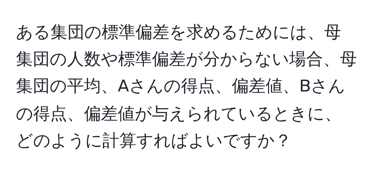 ある集団の標準偏差を求めるためには、母集団の人数や標準偏差が分からない場合、母集団の平均、Aさんの得点、偏差値、Bさんの得点、偏差値が与えられているときに、どのように計算すればよいですか？