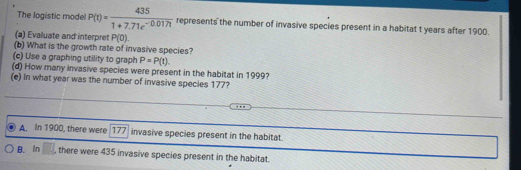 The logistic model P(t)= 435/1+7.71e^(-0.017t)  represents the number of invasive species present in a habitat t years after 1900.
(a) Evaluate and interpret P(0). 
(b) What is the growth rate of invasive species?
(c) Use a graphing utility to graph P=P(t). 
(d) How many invasive species were present in the habitat in 1999?
(e) In what year was the number of invasive species 177?
A. In 1900, there were 177 invasive species present in the habitat.
B. ln □ , there were 435 invasive species present in the habitat.