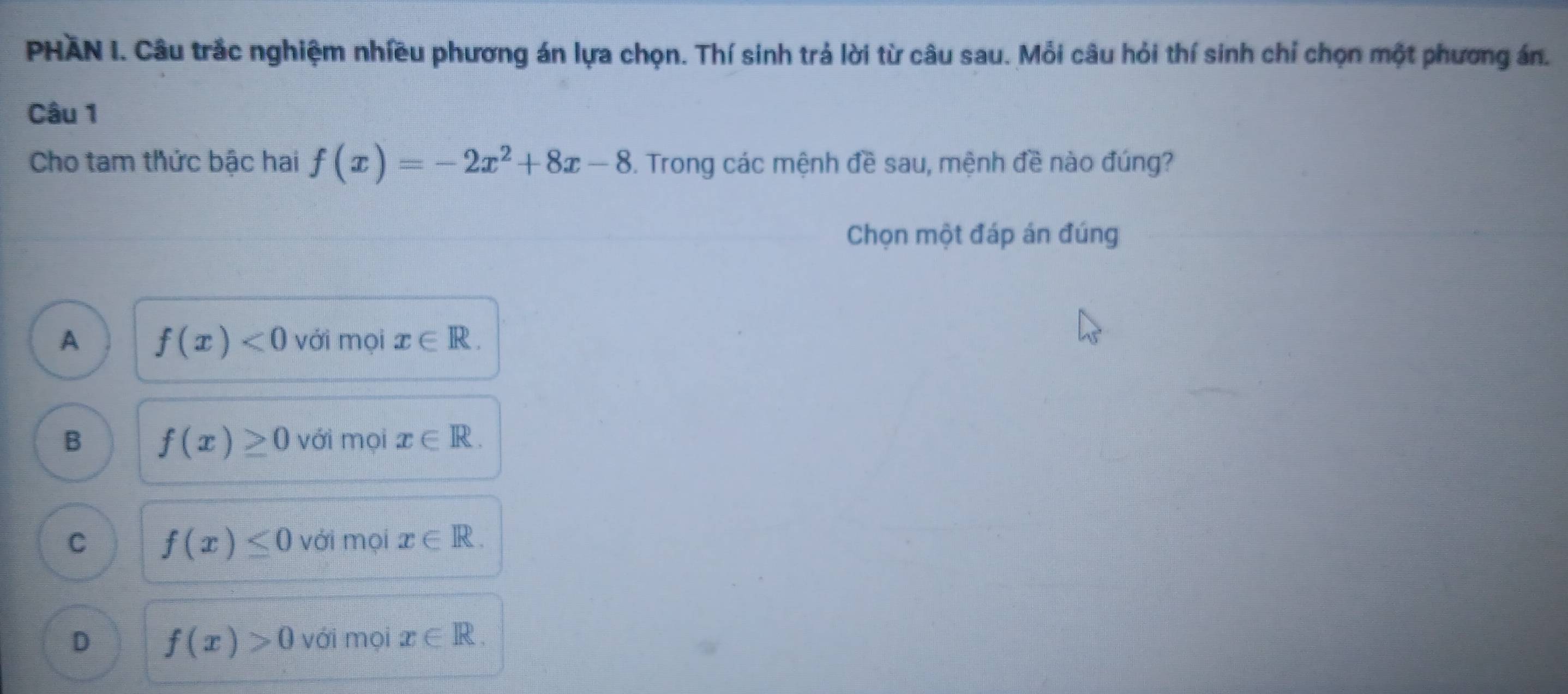 PHAN I. Câu trắc nghiệm nhiều phương án lựa chọn. Thí sinh trả lời từ câu sau. Mỗi câu hỏi thí sinh chỉ chọn một phương án.
Câu 1
Cho tam thức bậc hai f(x)=-2x^2+8x-8 3. Trong các mệnh đề sau, mệnh đề nào đúng?
Chọn một đáp án đúng
A f(x)<0</tex> với mọi x∈ R.
B f(x)≥ 0 với mọi x∈ R.
C f(x)≤ 0 với mọi x∈ R.
D f(x)>0 với mọi x∈ R.