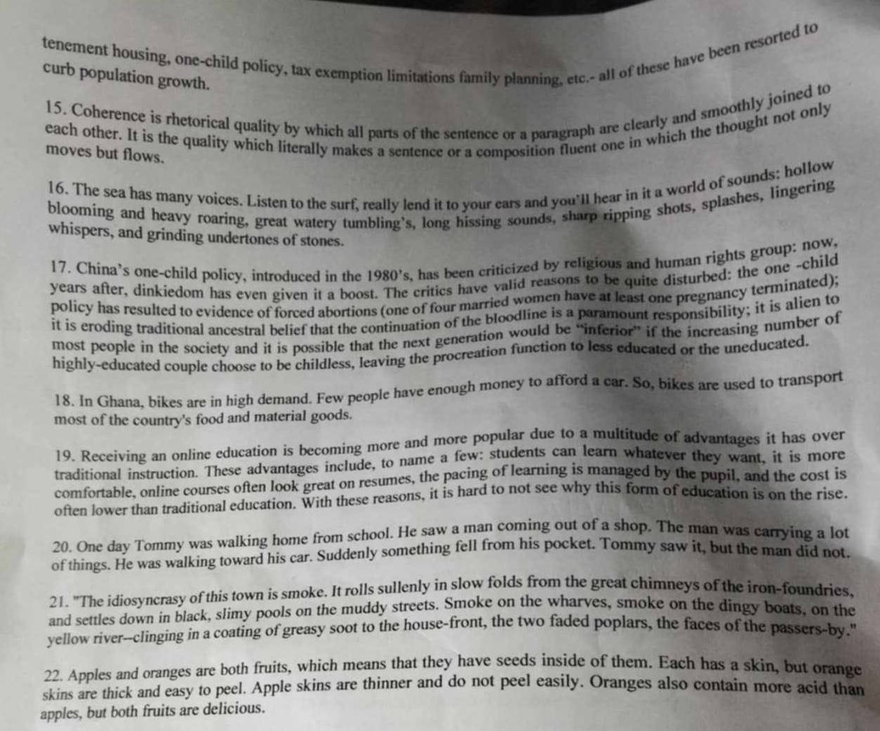 tenement housing, one-child policy, tax exemption limitations family planning, etc.- all of these have been resorted to
curb population growth.
15. Coherence is rhetorical quality by which all parts of the sentence or a paragraph are clearly and smoothly joined to
each other. It is the quality which literally makes a sentence or a composition fluent one in which the thought not only
moves but flows.
16. The sea has many voices. Listen to the surf, really lend it to your ears and you'll hear in it a world of sounds; hollow
blooming and heavy roaring, great watery tumbling's, long hissing sounds, sharp ripping shots, splashes, lingering
whispers, and grinding undertones of stones.
17. China’s one-child policy, introduced in the 1980's , has been criticized by religious and human rights group: now.
years after, dinkiedom has even given it a boo critics have valid reasons to be quite disturbed: the one -child
policy has resulted to evidence of forced abortions (one of four married women have at least one pregnancy terminated);
it is eroding traditional ancestral belief that the continuation of the bloodline is a paramount responsibility; it is alien to
most people in the society and it is possible that the next generation would be “inferior” if the increasing number of
highly-educated couple choose to be childless, leaving the procreation function to less educated or the uneducated.
18. In Ghana, bikes are in high demand. Few people have enough money to afford a car. So, bikes are used to transport
most of the country's food and material goods.
19. Receiving an online education is becoming more and more popular due to a multitude of advantages it has over
traditional instruction. These advantages include, to name a few: students can learn whatever they want, it is more
comfortable, online courses often look great on resumes, the pacing of learning is managed by the pupil, and the cost is
often lower than traditional education. With these reasons, it is hard to not see why this form of education is on the rise.
20. One day Tommy was walking home from school. He saw a man coming out of a shop. The man was carrying a lot
of things. He was walking toward his car. Suddenly something fell from his pocket. Tommy saw it, but the man did not.
21. "The idiosyncrasy of this town is smoke. It rolls sullenly in slow folds from the great chimneys of the iron-foundries,
and settles down in black, slimy pools on the muddy streets. Smoke on the wharves, smoke on the dingy boats, on the
yellow river--clinging in a coating of greasy soot to the house-front, the two faded poplars, the faces of the passers-by."
22. Apples and oranges are both fruits, which means that they have seeds inside of them. Each has a skin, but orange
skins are thick and easy to peel. Apple skins are thinner and do not peel easily. Oranges also contain more acid than
apples, but both fruits are delicious.