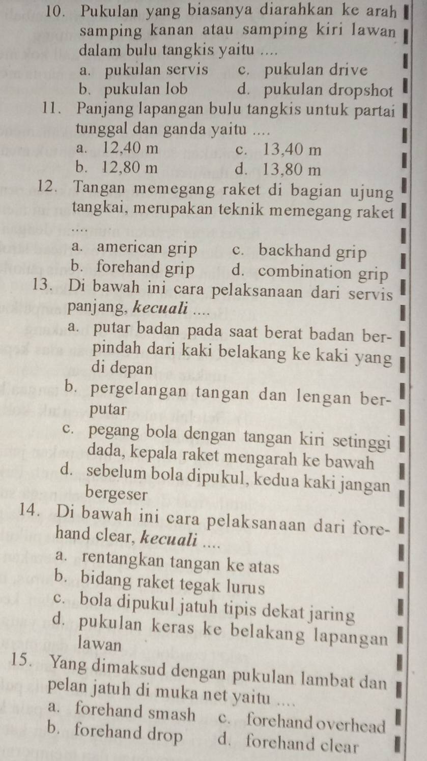 Pukulan yang biasanya diarahkan ke arah
samping kanan atau samping kiri lawan
dalam bulu tangkis yaitu ....
a. pukulan servis c. pukulan drive
b. pukulan lob d. pukulan dropshot
11. Panjang lapangan bulu tangkis untuk partai
tunggal dan ganda yaitu ....
a. 12,40 m c. 13,40 m
b. 12,80 m d. 13,80 m
12. Tangan memegang raket di bagian ujung
tangkai, merupakan teknik memegang raket
a. american grip c. backhand grip
b. forehand grip d. combination grip
13. Di bawah ini cara pelaksanaan dari servis
panjang, kecuali ....
a. putar badan pada saat berat badan ber-
pindah dari kaki belakang ke kaki yang
di depan
b. pergelangan tangan dan lengan ber-
putar
c. pegang bola dengan tangan kiri setinggi
dada, kepala raket mengarah ke bawah
d. sebelum bola dipukul, kedua kaki jangan
bergeser
14. Di bawah ini cara pelaksanaan dari fore-
hand clear, kecuali ....
a. rentangkan tangan ke atas
b. bidang raket tegak lurus
c. bola dipukul jatuh tipis dekat jaring
d. pukulan keras ke belakang lapangan
lawan
15. Yang dimaksud dengan pukulan lambat dan
pelan jatuh di muka net yaitu l ... .
a. forehand smash c. forehand overhead
b. forehand drop d. forehand clear