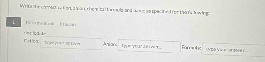 Write the correct cation, anion, chemical formula and name as specified for the following: 
1 Fill in the Blank 10 points 
zinc iodide 
Cation: type your answer... Anion: type your answer... Formula: type your answer...