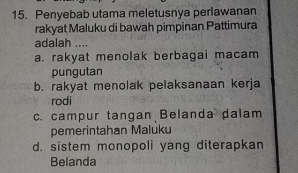 Penyebab utama meletusnya perlawanan
rakyat Maluku di bawah pimpinan Pattimura
adalah ....
a. rakyat menolak berbagai macam
pungutan
b. rakyat menolak pelaksanaan kerja
rodi
c. campur tangan Belanda dalam
pemerintahan Maluku
d. sistem monopoli yang diterapkan
Belanda