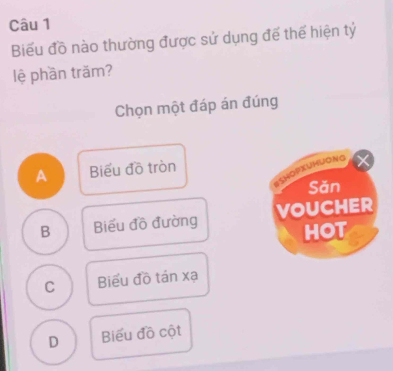 Biểu đồ nào thường được sử dụng để thế hiện tỷ
lệ phần trăm?
Chọn một đáp án đúng
A Biểu đồ tròn
#ShopxuHuoNg
Săn
B Biểu đồ đường VOUCHER
HOT
C Biểu đồ tán xạ
D Biểu đồ cột