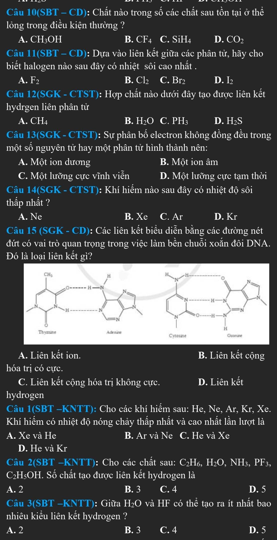 Câu 10(SB BT - CD): Chất nào trong số các chất sau tồn tại ở thể
lỏng trong điều kiện thường ?
A. C H_3O] H B. CF_4 C. S iH_4 D. CO2
Câu 11(SBT - CD): Dựa vào liên kết giữa các phân tử, hãy cho
biết halogen nào sau đây có nhiệt sôi cao nhất .
A. F_2 B. Cl_2 C. Br2 D. I_2
Câu 12(SGK - CTST): Hợp chất nào dưới đây tạo được liên kết
hydrgen liên phân tử
A. CH4 B. H_2O C. PH_3 D. H_2S
Câu 13(SGK - CTST): Sự phân bố electron không đồng đều trong
một số nguyên tử hay một phân tử hình thành nên:
A. Một ion dương B. Một ion âm
C. Một lưỡng cực vĩnh viễn D. Một lưỡng cực tạm thời
Câu 14(SGK - CTST): Khí hiếm nào sau đây có nhiệt độ sôi
thấp nhất ?
A. Ne B. Xe C. Ar D. Kr
Câu 15 (SGK - CD): Các liên kết biểu diễn bằng các đường nét
đứt có vai trò quan trọng trong việc làm bền chuỗi xoắn đôi DNA.
Đó là loại liên kết gì?
A. Liên kết ion. B. Liên kết cộng
hóa trị có cực.
C. Liên kết cộng hóa trị không cực. D. Liên kết
hydrogen
Câu 1(SBT -KNTT): Cho các khí hiếm sau: He, Ne, Ar, Kr, Xe.
Khí hiếm có nhiệt độ nóng chảy thấp nhất và cao nhất lần lượt là
A. Xe và He B. Ar và Ne C. He và Xe
D. He và Kr
Câu 2(SBT -KNTT): Cho các chất sau: C_2H_6,H_2O,NH_3,PF_3,
C₂H₅OH. Số chất tạo được liên kết hydrogen là
A. 2 B. 3 C. 4 D. 5
Câu 3(SBT -KNTT): Giữa H_2Ova HF có thể tạo ra ít nhất bao
nhiêu kiểu liên kết hydrogen ?
A. 2 B. 3 C. 4 D. 5