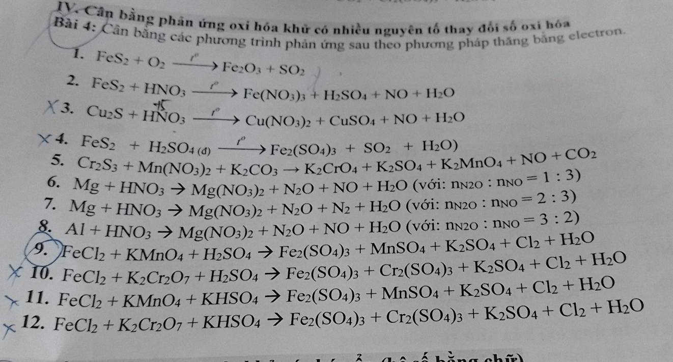 Cần bằng phản ứng oxi hóa khử có nhiều nguyên tố thay đối số oxi hóa
Bài 4: Cần bằng các phương trình phản ứng sau theo phương pháp thăng bằng electron.
1. FeS_2+O_2xrightarrow r°Fe_2O_3+SO_2
2. FeS_2+HNO_3xrightarrow r°Fe(NO_3)_3+H_2SO_4+NO+H_2O
3. Cu_2S+HNO_3xrightarrow I°Cu(NO_3)_2+CuSO_4+NO+H_2O
4. FeS_2+H_2SO_4(d)xrightarrow i^oFe_2(SO_4)_3+SO_2+H_2O)
5. Cr_2S_3+Mn(NO_3)_2+K_2CO_3to K_2CrO_4+K_2SO_4+K_2MnO_4+NO+CO_2
6. Mg+HNO_3to Mg(NO_3)_2+N_2O+NO+H_2O(voi:n_NO=1:3)
7. Mg+HNO_3to Mg(NO_3)_2+N_2O+N_2+H_2O Vdot Odot 1 :n_N2O:n_NO=2:3)
8. Al+HNO_3to Mg(NO_3)_2+N_2O+NO+H_2O (với: n_N2O:n_NO=3:2)
9. FeCl_2+KMnO_4+H_2SO_4to Fe_2(SO_4)_3+MnSO_4+K_2SO_4+Cl_2+H_2O
10. FeCl_2+K_2Cr_2O_7+H_2SO_4to Fe_2(SO_4)_3+Cr_2(SO_4)_3+K_2SO_4+Cl_2+H_2O
11. FeCl_2+KMnO_4+KHSO_4to Fe_2(SO_4)_3+MnSO_4+K_2SO_4+Cl_2+H_2O
12. FeCl_2+K_2Cr_2O_7+KHSO_4to Fe_2(SO_4)_3+Cr_2(SO_4)_3+K_2SO_4+Cl_2+H_2O