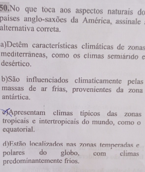 No que toca aos aspectos naturais do
países anglo-saxões da América, assinale :
alternativa correta.
a)Detêm características climáticas de zonas
mediterrâneas, como os climas semiárido e
desértico.
b)São influenciados climaticamente pelas
massas de ar frias, provenientes da zona
antártica.
) Apresentam climas típicos das zonas
tropicais e intertropicais do mundo, como o
equatorial.
d)Estão localizados nas zonas temperadas e
polares do globo, com climas
predominantemente frios.