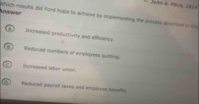 John A. Fitch, 1914
Answer
Which results did Ford hope to achieve by implementing the process described in this
A Increased productivity and efficiency.
B Reduced numbers of employees quitting.
Increased labor union.
D Reduced payroll taxes and employee benefits.