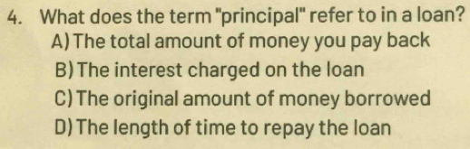 What does the term "principal" refer to in a loan?
A) The total amount of money you pay back
B)The interest charged on the loan
C) The original amount of money borrowed
D) The length of time to repay the loan