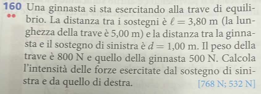 160 Una ginnasta si sta esercitando alla trave di equili- 
brio. La distanza tra i sostegni è ell =3,80m (la lun- 
ghezza della trave è 5,00 m) e la distanza tra la ginna- 
sta e il sostegno di sinistra è d=1,00m. Il peso della 
trave è 800 N e quello della ginnasta 500 N. Calcola 
l’intensità delle forze esercitate dal sostegno di sini- 
stra e da quello di destra. [768 N; 532 N]