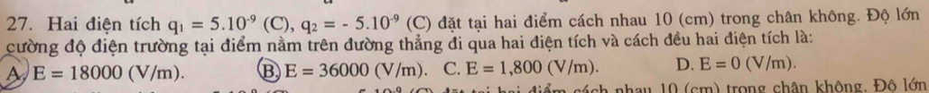 Hai điện tích q_1=5.10^(-9)(C), q_2=-5.10^(-9) (C) đặt tại hai điểm cách nhau 10 (cm) trong chân không. Độ lớn
cường độ điện trường tại điểm nằm trên đường thẳng đi qua hai điện tích và cách đều hai điện tích là:
A E=18000(V/m). B E=36000(V/m) C. E=1,800(V/m). D. E=0(V/m). 
ẩm cách nhau 10 (cm) trong chân không, Đô lớn