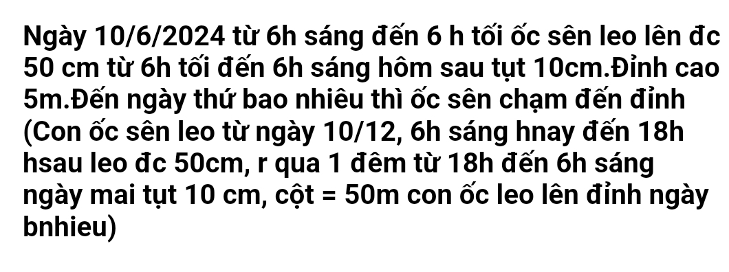 Ngày 10/6/2024 từ 6h sáng đến 6 h tối ốc sên leo lên đc
50 cm từ 6h tối đến 6h sáng hôm sau tụt 10cm.Đỉnh cao
5m.Đến ngày thứ bao nhiêu thì ốc sên chạm đến đỉnh 
(Con ốc sên leo từ ngày 10/12, 6h sáng hnay đến 18h
hsau leo đc 50cm, r qua 1 đêm từ 18h đến 6h sáng 
ngày mai tụt 10 cm, cột =50m con ốc leo lên đỉnh ngày 
bnhieu)