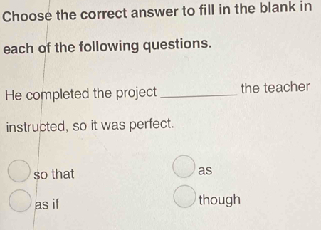 Choose the correct answer to fill in the blank in 
each of the following questions. 
He completed the project _the teacher 
instructed, so it was perfect. 
so that as 
as if though