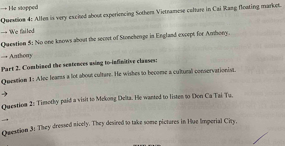 → He stopped 
Question 4: Allen is very excited about experiencing Sothern Vietnamese culture in Cai Rang floating market. 
→ We failed 
Question 5: No one knows about the secret of Stonehenge in England except for Anthony. 
→ Anthony 
Part 2. Combined the sentences using to-infinitive clauses: 
Question 1: Alec learns a lot about culture. He wishes to become a cultural conservationist. 
Question 2: Timothy paid a visit to Mekong Delta. He wanted to listen to Don Ca Tai Tu. 
Question 3: They dressed nicely. They desired to take some pictures in Hue Imperial City.