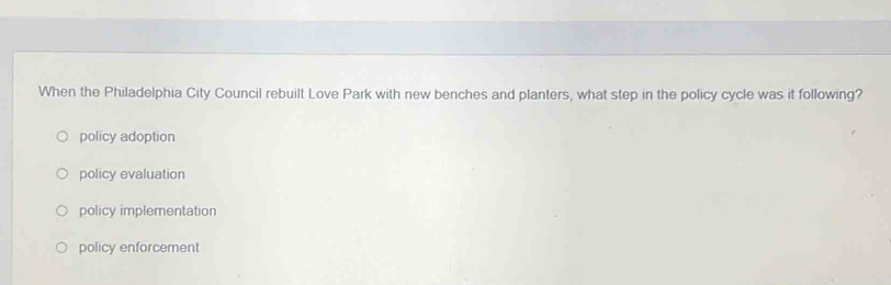 When the Philadelphia City Council rebuilt Love Park with new benches and planters, what step in the policy cycle was it following?
policy adoption
policy evaluation
policy implementation
policy enforcement