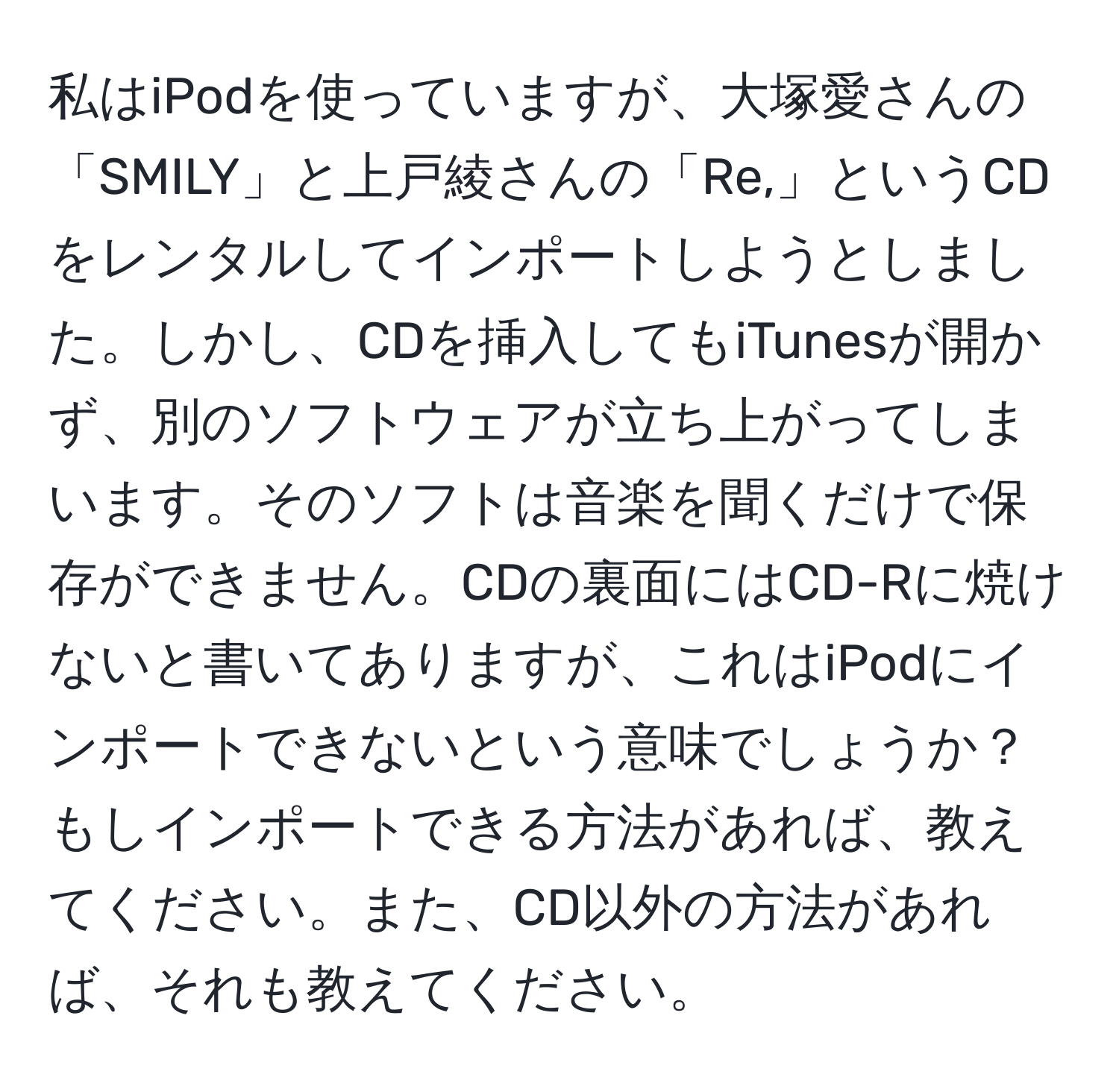 私はiPodを使っていますが、大塚愛さんの「SMILY」と上戸綾さんの「Re,」というCDをレンタルしてインポートしようとしました。しかし、CDを挿入してもiTunesが開かず、別のソフトウェアが立ち上がってしまいます。そのソフトは音楽を聞くだけで保存ができません。CDの裏面にはCD-Rに焼けないと書いてありますが、これはiPodにインポートできないという意味でしょうか？もしインポートできる方法があれば、教えてください。また、CD以外の方法があれば、それも教えてください。