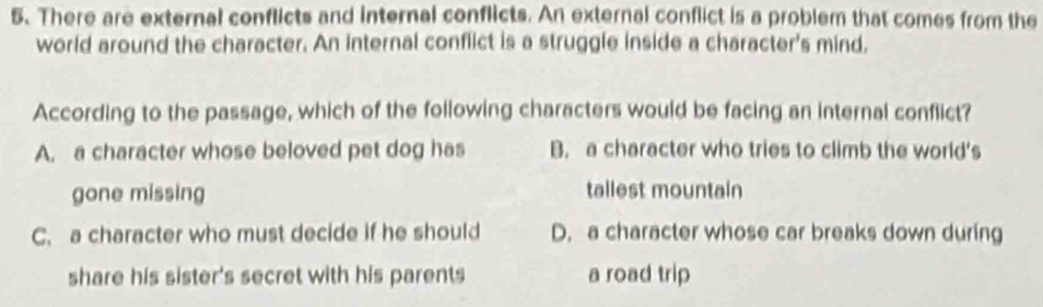 There are external conflicts and internal conflicts. An external conflict is a problem that comes from the
world around the character. An internal conflict is a struggle inside a character's mind,
According to the passage, which of the following characters would be facing an internal conflict?
A. a character whose beloved pet dog has B. a character who tries to climb the world's
gone missing tallest mountain
C. a character who must decide if he should D. a character whose car breaks down during
share his sister's secret with his parents a road trip