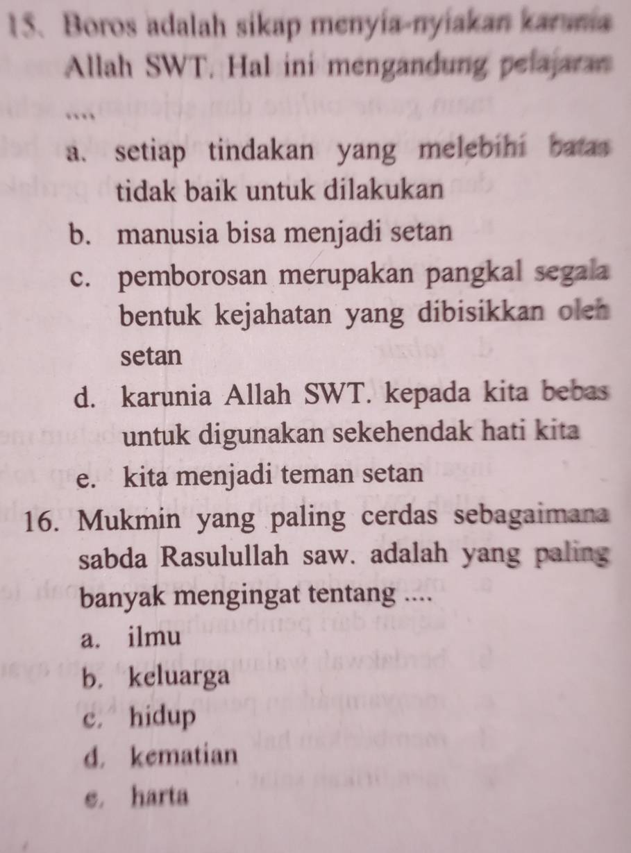 Boros adalah sikap menyía-nyiakan karania
Allah SWT. Hal ini mengandung pelajaran
…
a. setiap tindakan yang melebihi batas 
tidak baik untuk dilakukan
b. manusia bisa menjadi setan
c. pemborosan merupakan pangkal segala
bentuk kejahatan yang dibisikkan ole 
setan
d. karunia Allah SWT. kepada kita bebas
untuk digunakan sekehendak hati kita
e. kita menjadi teman setan
16. Mukmin yang paling cerdas sebagaimana
sabda Rasulullah saw. adalah yang paling
banyak mengingat tentang ....
a. ilmu
b. keluarga
c. hidup
d. kematian
e. harta