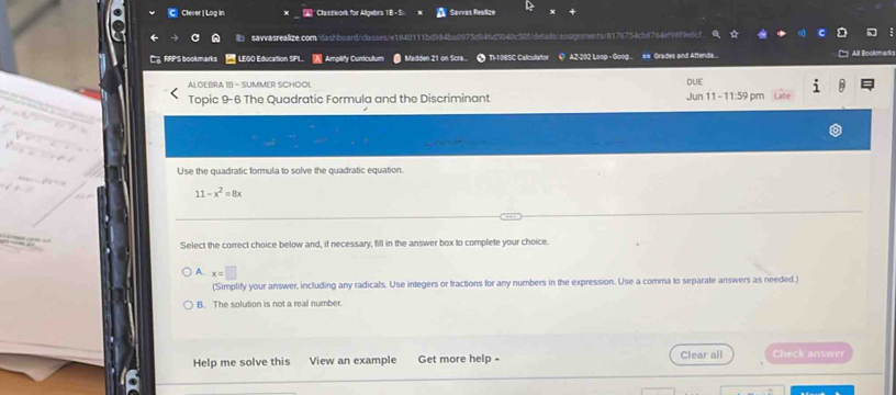 Clever | Log in * Clastwork for Allgebra 1B - S. Savras Reelice
b savvasrealize.com/dashboard/classes/e1840111bd984ba0973 tn040e5cf/disis/assqnnts/a176754cb6764e198f9e0cf.
CRRPS bookmarks LEGO Education SPL. Amplify Curricultum Madden 21 on Scra... TI-10BSC Calculator Q AZ-202 Loop - Goog... == Grades and Attenda... All Book'''
ALOEBRA IB - SUMMER SCHOOL
Topic 9-6 The Quadratic Formula and the Discriminant Jun 11 - 11:59 pm DUE
Use the quadratic formula to solve the quadratic equation.
11-x^2=8x
Select the correct choice below and, if necessary, fill in the answer box to complete your choice.
A. x=□
(Simplify your answer, including any radicals. Use integers or fractions for any numbers in the expression. Use a comma to separate answers as needed.)
B. The solution is not a real number.
Help me solve this View an example Get more help - Clear all Check answer